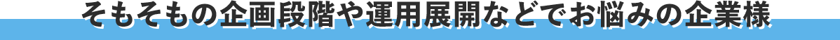 そもそもの企画段階や運用展開などでお悩みの企業様